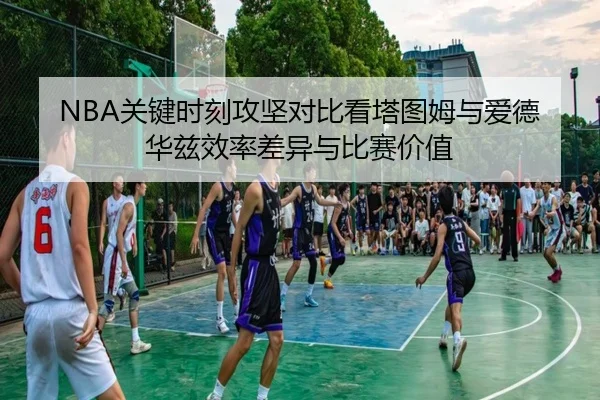 NBA关键时刻攻坚对比看塔图姆与爱德华兹效率差异与比赛价值