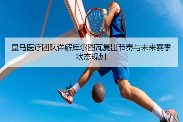 皇马医疗团队详解库尔图瓦复出节奏与未来赛季状态规划