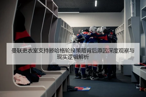 曼联更衣室支持滕哈格轮换策略背后原因深度观察与现实逻辑解析
