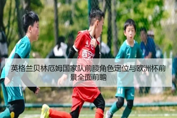 英格兰贝林厄姆国家队前腰角色定位与欧洲杯前景全面前瞻