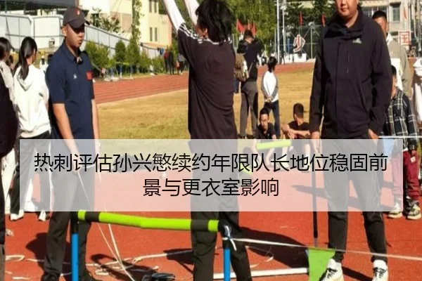 热刺评估孙兴慜续约年限队长地位稳固前景与更衣室影响