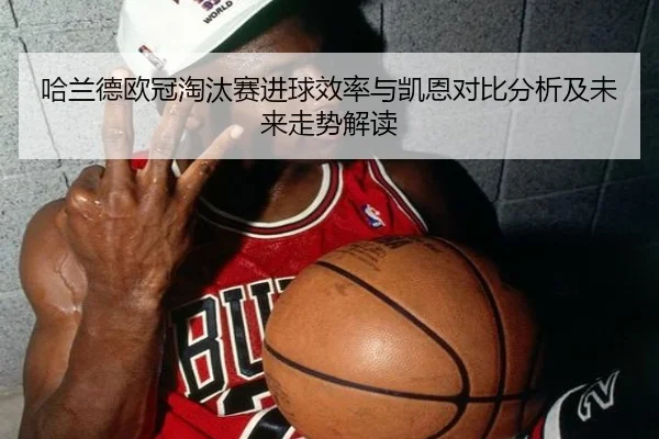 哈兰德欧冠淘汰赛进球效率与凯恩对比分析及未来走势解读