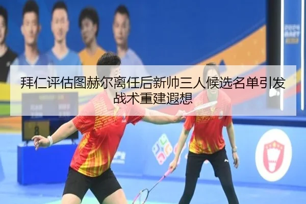 拜仁评估图赫尔离任后新帅三人候选名单引发战术重建遐想
