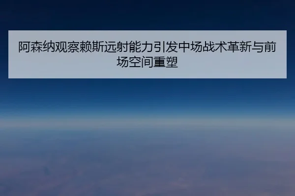 阿森纳观察赖斯远射能力引发中场战术革新与前场空间重塑