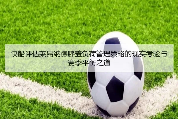 快船评估莱昂纳德膝盖负荷管理策略的现实考验与赛季平衡之道