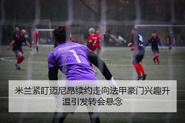 米兰紧盯迈尼昂续约走向法甲豪门兴趣升温引发转会悬念