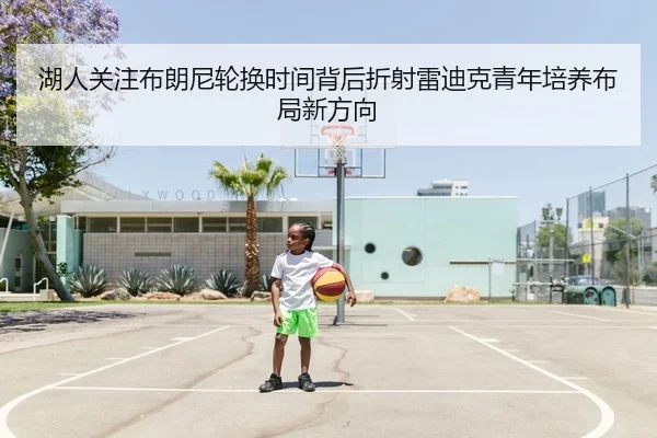 湖人关注布朗尼轮换时间背后折射雷迪克青年培养布局新方向