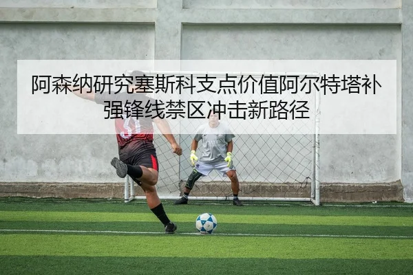 阿森纳研究塞斯科支点价值阿尔特塔补强锋线禁区冲击新路径